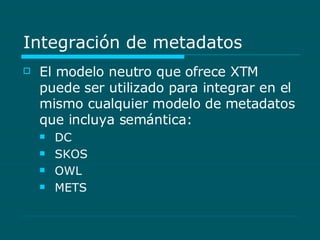 Integración de metadatos El modelo neutro que ofrece XTM puede ser utilizado para integrar en el mismo cualquier modelo de metadatos que incluya semántica: DC SKOS OWL METS 