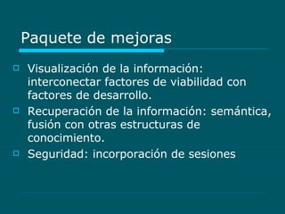 Paquete de mejoras Visualización de la información: interconectar factores de viabilidad con factores de desarrollo. Recuperación de la información: semántica, fusión con otras estructuras de conocimiento. Seguridad: incorporación de sesiones 