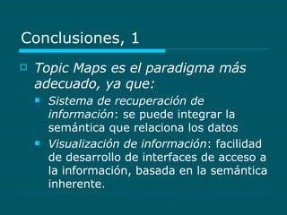 Conclusiones, 1 Topic Maps es el paradigma más adecuado, ya que: Sistema de recuperación de información : se puede integrar la semántica que relaciona los datos Visualización de información : facilidad de desarrollo de interfaces de acceso a la información, basada en la semántica inherente. 