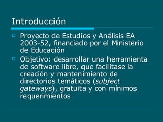 Introducción Proyecto de Estudios y Análisis EA 2003-52, financiado por el Ministerio de Educación Objetivo: desarrollar una herramienta de software libre, que facilitase la creación y mantenimiento de directorios temáticos ( subject gateways ), gratuita y con mínimos requerimientos 