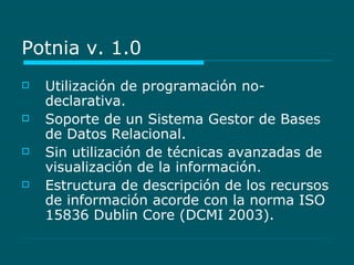 Potnia v. 1.0 Utilización de programación no-declarativa. Soporte de un Sistema Gestor de Bases de Datos Relacional. Sin utilización de técnicas avanzadas de visualización de la información. Estructura de descripción de los recursos de información acorde con la norma ISO 15836 Dublin Core (DCMI 2003). 