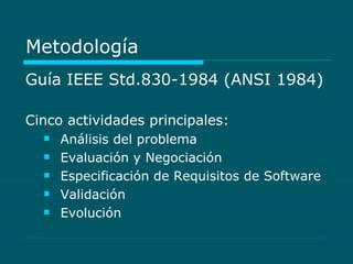 Metodología Guía IEEE Std.830-1984 (ANSI 1984) Cinco actividades principales: Análisis del problema  Evaluación y Negociación  Especificación de Requisitos de Software  Validación  Evolución  