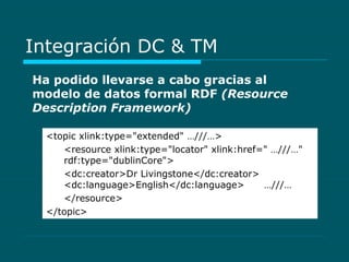 Integración DC & TM Ha podido llevarse a cabo gracias al modelo de datos formal RDF  (Resource Description Framework)   <topic xlink:type="extended" …///…>  <resource xlink:type="locator" xlink:href=" …///…"  rdf:type="dublinCore">  <dc:creator>Dr Livingstone</dc:creator>  <dc:language>English</dc:language>  …///…  </resource> </topic>  