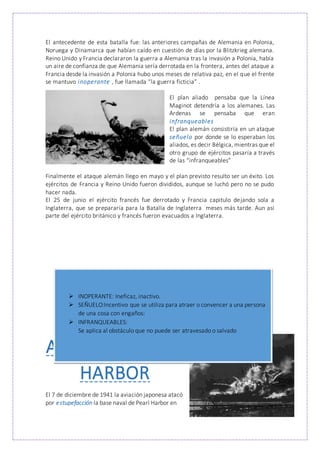 El antecedente de esta batalla fue: las anteriores campañas de Alemania en Polonia,
Noruega y Dinamarca que habían caído en cuestión de días por la Blitzkrieg alemana.
Reino Unido y Francia declararon la guerra a Alemania tras la invasión a Polonia, había
un aire de confianza de que Alemania sería derrotada en la frontera, antes del ataque a
Francia desde la invasión a Polonia hubo unos meses de relativa paz, en el que el frente
se mantuvo inoperante , fue llamada “la guerra ficticia” .
El plan aliado pensaba que la Línea
Maginot detendría a los alemanes. Las
Ardenas se pensaba que eran
infranqueables
El plan alemán consistiría en un ataque
señuelo por donde se lo esperaban los
aliados, es decir Bélgica, mientras que el
otro grupo de ejércitos pasaría a través
de las “infranqueables”
Finalmente el ataque alemán llego en mayo y el plan previsto resulto ser un éxito. Los
ejércitos de Francia y Reino Unido fueron divididos, aunque se luchó pero no se pudo
hacer nada.
El 25 de junio el ejército francés fue derrotado y Francia capitulo dejando sola a
Inglaterra, que se prepararía para la Batalla de Inglaterra meses más tarde. Aun así
parte del ejército británico y francés fueron evacuados a Inglaterra.
ATAQUE A PEARL
HARBOR
El 7 de diciembre de 1941 la aviación japonesa atacó
por estupefacción la base naval de Pearl Harbor en
 INOPERANTE: Ineficaz, inactivo.
 SEÑUELO:Incentivo que se utiliza para atraer o convencer a una persona
de una cosa con engaños:
 INFRANQUEABLES:
Se aplica al obstáculo que no puede ser atravesado o salvado
 