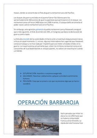 Hawaii, donde se concentraba la flota de guerra norteamericana del Pacífico.
Los buques de guerra anclados en el puerto fueron fácil blanco para los
aproximadamente 360 aviones de guerra japoneses que participaron en el ataque. Los
norteamericanos sufrieron 3400 bajas con 2300 muertes. El ataque dañó seriamente el
poder naval y aéreo norteamericano en el Pacífico.
Sin embargo, esta agresión galvanizó al pueblo norteamericano y Roosevelt consiguió
que al día siguiente, el 8 de diciembre de 1941, el Congreso aprobara la declaración de
guerra contra Japón.
La falta de previsión de las autoridades militares ante un eventual ataque provocó duras
críticas en aquel momento. E, incluso, algunos historiadores han sugerido que Roosevelt
conocía el ataque y no hizo nada por impedirlo para así meter a Estados Unidos en la
guerra. La mayoría piensa actualmente que, si bien los militares norteamericanos eran
conscientes de la probabilidad de un ataque japonés, no sabían con exactitud el cuándo
y el dónde.
OPERACIÓN BARBAROJA
Stalin pensaba que Hitler no
atacaría a la URSS hasta que
no hubiera conquistado
Francia y Gran Bretaña. La
rápida derrota francesa hizo
 ESTUPEFACCIÓN: Asombro o sorpresa exagerada
 GALVANIZO: Reactivar súbitamente cualquier actividad o sentimiento
humano
 PREVISIÓN: Cosa que se prevé o con que se previene algo que se hará o
sucederá.
 