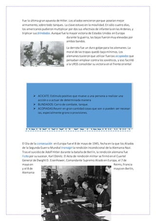 Fue la última gran apuesta de Hitler. Los aliados vencieron porque poseían mejor
armamento, sobre todo tanques. La clave estuvo en la movilidad. En sólo cuatro días,
los americanos pudieron multiplicar por dos sus efectivos de infantería en las Ardenas, y
triplicar sus blindados. Aunque fue la mayor victoria de Estados Unidos en Europa
durante la guerra, las bajas fueron muy elevadas por
ambos bandos.
La derrota fue un duro golpe para los alemanes. La
moral de las tropas quedó bajo mínimos. Los
alemanes tuvieron que utilizar fuerzas acopiadas que
pensaban emplear contra los soviéticos, y eso facilitó
a la URSS consolidar su victoria en el frente oriental
RENDICIÓN DE ALEMANIA
El Día de la consecución en Europa fue el 8 de mayo de 1945, fecha en la que los Aliados
de la Segunda Guerra Mundial transigir la rendición incondicional de la Alemania Nazi.
Tras el suicidio de Adolf Hitler durante la batalla de Berlín, la rendición alemana fue
licito por su sucesor, Karl Dönitz. El Acta de rendición militar se firmó en el Cuartel
General de Dwight D. Eisenhower, Comandante Supremo Aliado en Europa, el 7 de
mayo en Reims, Francia
y el 8 de mayo en Berlín,
Alemania
 ACICATE: Estímulo positivo que mueve a una persona a realizar una
acción o a actuar de determinada manera
 BLINDADOS: Carro de combate, tanque.
 ACOPIADAS:Reunir en gran cantidad cosas que son o pueden ser necesar
ias, especialmente grano o provisiones.
 