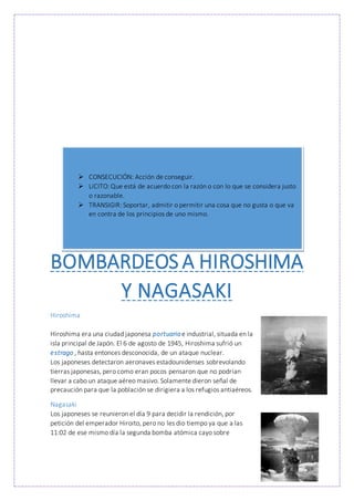 BOMBARDEOS A HIROSHIMA
Y NAGASAKI
Hiroshima
Hiroshima era una ciudad japonesa portuariae industrial, situada en la
isla principal de Japón. El 6 de agosto de 1945, Hiroshima sufrió un
estrago , hasta entonces desconocida, de un ataque nuclear.
Los japoneses detectaron aeronaves estadounidenses sobrevolando
tierras japonesas, pero como eran pocos pensaron que no podrían
llevar a cabo un ataque aéreo masivo. Solamente dieron señal de
precaución para que la población se dirigiera a los refugios antiaéreos.
Nagasaki
Los japoneses se reunieron el día 9 para decidir la rendición, por
petición del emperador Hiroito, pero no les dio tiempo ya que a las
11:02 de ese mismo día la segunda bomba atómica cayo sobre
 CONSECUCIÓN: Acción de conseguir.
 LíCITO: Que está de acuerdo con la razón o con lo que se considera justo
o razonable.
 TRANSIGIR: Soportar, admitir o permitir una cosa que no gusta o que va
en contra de los principios de uno mismo.
 