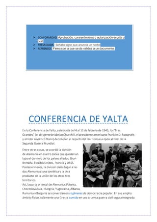 CONFERENCIA DE YALTA
En la Conferencia de Yalta, celebrada del 4 al 11 de febrero de 1945, los"Tres
Grandes" (el dirigente británico Churchill, el presidente americano Franklin D. Roosevelt
y el líder soviético Stalin) decidieron el reparto del territorio europeo al final de la
Segunda Guerra Mundial.
Entre otras cosas, se acordó la división
de Alemania en cuatro zonas que quedarían
bajo el dominio de los países aliados, Gran
Bretaña, Estados Unidos, Francia y URSS.
Posteriormente, la división daría lugar a las
dos Alemanias: una soviética y la otra
producto de la unión de los otros tres
territorios.
Así, la parte oriental de Alemania, Polonia,
Checoslovaquia, Hungría, Yugoslavia, Albania,
Rumania y Bulgaria se convertían en regímenes de democracia popular. En ese amplio
ámbito físico, solamente una Grecia sumida en una cruenta guerra civil seguía integrada
 CONFORMIDAD: Aprobación, consentimiento o autorización escrita u
oral.
 PRESAGIADA: Señal o signo que anuncia un hecho
 REFRENDO : Firma con la que se da validez a un documento.
 