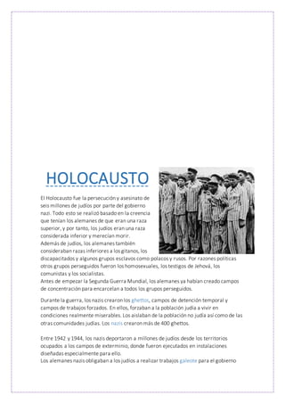 HOLOCAUSTO
El Holocausto fue la persecución y asesinato de
seis millones de judíos por parte del gobierno
nazi. Todo esto se realizó basado en la creencia
que tenían los alemanes de que eran una raza
superior, y por tanto, los judíos eran una raza
considerada inferior y merecían morir.
Además de judíos, los alemanes también
consideraban razas inferiores a los gitanos, los
discapacitados y algunos grupos esclavos como polacos y rusos. Por razones políticas
otros grupos perseguidos fueron los homosexuales, los testigos de Jehová, los
comunistas y los socialistas.
Antes de empezar la Segunda Guerra Mundial, los alemanes ya habían creado campos
de concentración para encarcelan a todos los grupos perseguidos.
Durante la guerra, los nazis crearon los ghettos, campos de detención temporal y
campos de trabajos forzados. En ellos, forzaban a la población judía a vivir en
condiciones realmente miserables. Los aislaban de la población no judía así como de las
otras comunidades judías. Los nazis crearon más de 400 ghettos.
Entre 1942 y 1944, los nazis deportaron a millones de judíos desde los territorios
ocupados a los campos de exterminio, donde fueron ejecutados en instalaciones
diseñadas especialmente para ello.
Los alemanes nazis obligaban a los judíos a realizar trabajos galeote para el gobierno
 