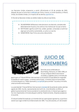 Las Naciones Unidas empezaron a existir oficialmente el 24 de octubre de 1945,
después de que la Carta fuera ratificada por China, Francia, la Unión Soviética, el Reino
Unido, los Estados Unidos y la mayoría de los demás signatarios.
El Día de las Naciones Unidas se celebra todos los años en esa fecha.
 DELIBERARON: Reflexionar antes de tomar una decisión, considerando
detenidamente los pros y los contras o los motivos por los que se toma.
 RATIFICADA: significa confirmar, validar,aprobar, comprobar o reafirmar
algo que se ha dicho o prometido, un acto o un escrito.
 SIGNATARIOS: Que firma una carta o documento.
JUICIO DE
NUREMBERG
Serie de juicios celebrados en
Nuremberg, Alemania, en 1945-1946, en
los que antiguos líderes nazis fueron
acusados y juzgados como criminales de
guerra por un Tribunal Militar Internacional. La acusación a la que debieron responder
se basaba en cuatro cargos: crímenes contra la paz , crímenes contra la humanidad ,
crímenes de guerra y "haber planeado y conspirado para cometer" los actos criminales
anteriormente mencionados.
La autoridad del Tribunal Militar Internacional emanaba del Acuerdo de Londres de 8 de
agosto de 1945. Ese día, representantes de los EE.UU., Gran Bretaña, la URSS y el
gobierno provisional de Francia acordaron la constitución de un tribunal que juzgara a
los más importantes criminales de guerra del Eje. Posteriormente, 19 países aceptaron
el acuerdo.
El tribunal estaba formado por un miembro de los cuatro países signatarios. La primera
sesión tuvo lugar en Berlín el 18 de octubre de 1945. Tras 216 sesiones, el 1 de octubre
 