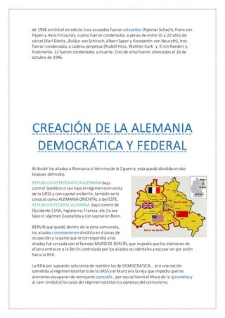 de 1946 emitió el veredicto: tres acusados fueron absueltos (Hjalmar Schacht, Franz von
Papen y Hans Fritzsche), cuatro fueron condenados a penas de entre 10 y 20 años de
cárcel (Karl Dönitz , Baldur von Schirach, Albert Speer y Konstantin von Neurath), tres
fueron condenados a cadena perpetua (Rudolf Hess, Walther Funk y Erich Raeder) y,
finalmente, 12 fueron condenados a muerte. Diez de ellos fueron ahorcados el 16 de
octubre de 1946
CREACIÓN DE LA ALEMANIA
DEMOCRÁTICA Y FEDERAL
Al dividir los aliados a Alemania al término de la 2 guerra, esta quedó dividida en dos
bloques definidos:
REPUBLICA DEMOCRATICA ALEMANA bajo
control Soviético o sea bajo el régimen comunista
de la URSS y con capital en Berlín, también se le
conoció como ALEMANIA ORIENTAL o del ESTE.
REPUBLICA FEDERAL ALEMANA, bajo control de
Occidente ( USA, Inglaterra, Francia, etc.) o sea
bajo el régimen Capitalista y con capital en Bonn.
BERLIN que quedó dentro de la zona comunista,
los aliados convinieron en dividirlo en 4 zonas de
ocupación y la parte que le correspondió a los
aliados fué cercada con el famoso MURO DE BERLÍN, que impedía que los alemanes de
afuera entraran a la Berlín controlada por los aliados occidentales y escaparan por avión
hacia la RFA.
La RDA por supuesto solo tenía de nombre los de DEMOCRATICA....era una nación
sometida al régimen totalitario de la URSS y el Muro era la reja que impedía que los
alemanes escaparan de semejante opresión...por eso se llamó el Muro de la Ignominia y
al caer simbolizó la caida del régimen totalitario y opresivo del comunismo.
 