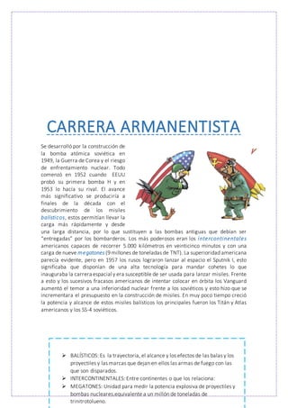 CARRERA ARMANENTISTA
Se desarrolló por la construcción de
la bomba atómica soviética en
1949, la Guerra de Corea y el riesgo
de enfrentamiento nuclear. Todo
comenzó en 1952 cuando EEUU
probó su primera bomba H y en
1953 lo hacía su rival. El avance
más significativo se produciría a
finales de la década con el
descubrimiento de los misiles
balísticos, estos permitían llevar la
carga más rápidamente y desde
una larga distancia, por lo que sustituyen a las bombas antiguas que debían ser
“entregadas” por los bombarderos. Los más poderosos eran los intercontinentales
americanos capaces de recorrer 5.000 kilómetros en veinticinco minutos y con una
carga de nueve megatones (9 millones de toneladas de TNT). La superioridad americana
parecía evidente, pero en 1957 los rusos lograron lanzar al espacio el Sputnik I, esto
significaba que disponían de una alta tecnología para mandar cohetes lo que
inauguraba la carrera espacial y era susceptible de ser usada para lanzar misiles. Frente
a esto y los sucesivos fracasos americanos de intentar colocar en órbita los Vanguard
aumentó el temor a una inferioridad nuclear frente a los soviéticos y esto hizo que se
incrementara el presupuesto en la construcción de misiles. En muy poco tiempo creció
la potencia y alcance de estos misiles balísticos los principales fueron los Titán y Atlas
americanos y los SS-4 soviéticos.
 BALÍSTICOS: Es la trayectoria, el alcance y los efectos de las balas y los
proyectiles y las marcas que dejan en ellos las armas de fuego con las
que son disparados.
 INTERCONTINENTALES: Entre continentes o que los relaciona:
 MEGATONES: Unidad para medir la potencia explosiva de proyectiles y
bombas nucleares,equivalente a un millón de toneladas de
trinitrotolueno.
 
