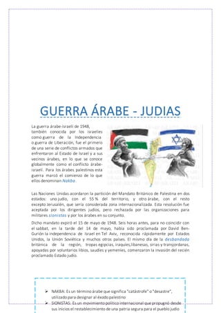 GUERRA ÁRABE - JUDIAS
La guerra árabe-israelí de 1948,
también conocida por los israelíes
como guerra de la Independencia
o guerra de Liberación, fue el primero
de una serie de conflictos armados que
enfrentaron al Estado de Israel y a sus
vecinos árabes, en lo que se conoce
globalmente como el conflicto árabe-
israelí. Para los árabes palestinos esta
guerra marcó el comienzo de lo que
ellos denominan Nakba.
Las Naciones Unidas acordaron la partición del Mandato Británico de Palestina en dos
estados: uno judío, con el 55 % del territorio, y otro árabe, con el resto
excepto Jerusalén, que sería considerada zona internacionalizada. Esta resolución fue
aceptada por los dirigentes judíos, pero rechazada por las organizaciones para
militares sionistas y por los árabes en su conjunto.
Dicho mandato expiró el 15 de mayo de 1948. Seis horas antes, para no coincidir con
el sabbat, en la tarde del 14 de mayo, había sido proclamada por David Ben-
Gurión la independencia de Israel en Tel Aviv, reconocida rápidamente por Estados
Unidos, la Unión Soviética y muchos otros países. El mismo día de la desbandada
británica de la región, tropas egipcias, iraquíes,libanesas, sirias y transjordanas,
apoyadas por voluntarios libios, saudíes y yemeníes, comenzaron la invasión del recién
proclamado Estado judío.
 NAKBA: Es un término árabe que significa "catástrofe" o "desastre",
utilizado para designar al éxodo palestino
 SIONISTAS: Es un movimiento político internacional que propugnó desde
sus inicios el restablecimiento de una patria segura para el pueblo judío
 