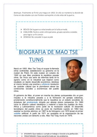 destituye. Finalmente se firmó una tregua en 1953. En ella se mantenía la división de
Corea en dos estados con una frontera semejante a la de antes de la guerra.
BIOGRAFIA DE MAO TSE
TUNG
Nació en 1893. Mao Tse Tung al ocupar la llamada
china continental, establecieron su gobierno en la
ciudad de Pekín. En esta ciudad, en octubre de
1949 en que Mao proclama la república popular
china. Se inicia una serie de reformas tanto en lo
agrario como en lo industrial que trajeron como
resultado un rápido desarrollo económico, dándose
al mismo tiempo una positiva y eficiente revolución
de carácter cultural que le permitieron elevar las
condiciones sociales y económicas del pueblo
chino.
El gobierno de Mao, al poner en marcha los planes quinquenales dio un gran
impulso a la industria pesada y a la formación de granjas colectivas,
proclamando constitucionalmente que la republica es un estado socialista de
dictadura del proletariado dirigido por alianza obrero campesina. En 1960
inicia la difusión cultural ideológica y material a todos los pueblos de Asia,
África y Latinoamérica como parte de la revolución cultural. El desarrollo
tecnológico del pueblo chino se pone de manifiesto cuando en 1964 hizo
explotar su bomba atómica; en 1967 la de hidrogeno y en 1970 lanzar el primer
satélite artificial. A partir de 1971 es aceptado en la organización de las
naciones unidas con derecho a voto. Mao Tse Tung murió en 1976.
 BÉLICO: De la guerra o relacionado con la lucha armada.
 COALICIÓN: Pacto o unión entre personas, grupos sociales o estados
para lograr un fin común.
 DENIEGA: No conceder lo que se pide
 EFICIENTE:Que realiza o cumple un trabajo o función a la perfección.
 PROLETARIADO: Clase social formada por los proletarios.
 
