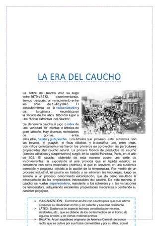 LA ERA DEL CAUCHO
La fiebre del caucho vivió su auge
entre 1879 y 1912, experimentando,
tiempo después, un renacimiento entre
los años de 1942 y1945. El
descubrimiento de la vulcanización y
de la cámara neumática en
la década de los años 1850 dio lugar a
una "fiebre extractiva del caucho".
Se denomina caucho al jugo o látex de
una variedad de plantas o árboles de
gran tamaño. Hay diversas variedades
de gomas, entre
ellas jebe, balata y gutapercha. Los árboles que proveen esta sustancia son
las heveas, el guayule, el ficus elástico, y la castilloa ulei, entre otras.
Los indios centroamericanos fueron los primeros en aprovechar las particulares
propiedades del caucho natural. La primera fábrica de productos de caucho
(bandas elásticas y suspensorios) surgió en la capital francesa, París, en el año
de 1803. El caucho, obtenido de esta manera posee una serie de
inconvenientes: la exposición al aire provoca que el líquido extraído se
contamine con otros materiales (detritus), lo que lo convierte en una sustancia
perecible y pegajosa debido a la acción de la temperatura. Por medio de un
proceso industrial, el caucho es tratado y se eliminan las impurezas; luego se
somete a un proceso denominado vulcanización, que da como resultado la
desaparición de las propiedades indeseables del caucho. De esta manera, el
caucho se vuelve imperecedero, resistente a los solventes y a las variaciones
de temperatura, adquiriendo excelentes propiedades mecánicas y perdiendo su
carácter pegajoso.
 VULCANIZACIÓN: Combinar azufre con caucho para que este último
conserve su elasticidad en frío y en caliente y sea más resistente.
 LÁTEX: Sustancia de aspecto lechoso constituida por resinas,
alcaloides, etc., que se obtiene de los cortes hechos en el tronco de
algunos árboles y de ciertas materias primas
 BALATA: Árbol sapotáceo originario de América Central, de tronco
recto, que se cultiva por sus frutos comestibles y por su látex, con el
 