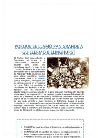 PORQUE SE LLAMÓ PAN GRANDE A
GUILLERMO BILLINGHURST
El Partido Civil Independiente, el
Demócrata, el Liberal y el
Constitucional, intentaron un
acuerdo para lanzar una
candidatura común, lo que no se
concretó. Terminaba ya el proceso
eleccionario con la sola candidatura
de Aspíllaga y todo apuntaba a que
sería electo presidente, cuando
bruscamente saltó a la palestra
política Billinghurst, prestigiado por
su política populista en el municipio
de Lima. Billinghurst combatió la
candidatura de Aspíllaga y se vio
apoyado por un movimiento
popular surgido espontáneamente en el país. Una gran manifestación ocurrida
el domingo 19 de mayo de 1912, fue decisiva para la victoria de Billinghurst. Se
inició en la Alameda de los Descalzos y recorrió las principales calles de la
capital. En él se exhibieron unos carteles con un pan enorme con la promesa
de que sería vendido a cinco centavos si Billinghurst llegaba al poder,
contrastando con un pequeño pan cuyo precio sería de veinte centavos si subía
Aspíllaga; ofrecimiento demagógico que fue el origen del apodo de "Pan
Grande" dado a Billinghurst. De otro lado, Piérola, el viejo caudillo demócrata y
amigo de Billinghurst, se abstuvo de dar su apoyo a este movimiento.
 PALESTRA: Lugar en el que antiguamente se celebraban justas y
torneos.
 DEMAGOGICO: Uso político de halagos, ideologías radicales o
falsas promesas para conseguir el favor del pueblo
 CAUDILLO: Persona que guía y manda a un grupo de personas,
 