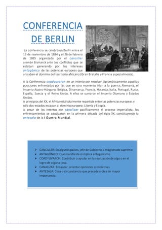 CONFERENCIA
DE BERLIN
La conferencia se celebró en Berlín entre el
15 de noviembre de 1884 y el 26 de febrero
de 1885 organizada por el canciller
alemán Bismarck ante los conflictos que se
estaban generando por los intereses
antagónico de las potencias europeas que
ansiaban el dominio del territorio africano (Gran Bretaña y Francia especialmente).
A la Conferencia coadyuvaron en un intento por resolver diplomáticamente aquellas
posiciones enfrentadas por las que en otro momento irían a la guerra, Alemania, el
Imperio Austro-Húngaro, Bélgica, Dinamarca, Francia, Holanda, Italia, Portugal, Rusia,
España, Suecia y el Reino Unido. A ellos se sumaron el Imperio Otomano y Estados
Unidos.
A principios del XX, el África está totalmente repartida entre las potencias europeas y
sólo dos estados escapan al dominio europeo: Liberia y Etiopía.
A pesar de los intentos por canalizar pacíficamente el proceso imperialista, los
enfrentamientos se agudizaron en la primera década del siglo XX, constituyendo la
antesala de la I Guerra Mundial.
 CANCILLER: En algunos países, jefe de Gobierno o magistrado supremo
 ANTAGÓNICO: Que manifiesta o implica antagonismo
 COADYUVARON: Contribuir o ayudar en la realización de algo o en el
logro de alguna cosa.
 CANALIZAR: Encauzar, orientar opiniones o iniciativas
 ANTESALA: Cosa o circunstancia que precede a otra de mayor
importancia.
 