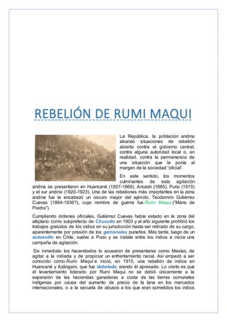 REBELIÓN DE RUMI MAQUI
La República, la población andina
alcanzó situaciones de rebelión
abierta contra el gobierno central,
contra alguna autoridad local o, en
realidad, contra la permanencia de
una situación que la ponía al
margen de la sociedad “oficial”.
En este sentido, los momentos
culminantes de esta agitación
andina se presentaron en Huancané (1857-1868), Ancash (1885), Puno (1915)
y el sur andino (1920-1923). Una de las rebeliones más importantes en la zona
andina fue la encabezó un oscuro mayor del ejército, Teodomiro Gutiérrez
Cuevas (1864-1936?), cuyo nombre de guerra fue Rumi Maqui (“Mano de
Piedra”).
Cumpliendo órdenes oficiales, Gutiérrez Cuevas había estado en la zona del
altiplano como subprefecto de Chucuito en 1903 y al año siguiente prohibió los
trabajos gratuitos de los indios en su jurisdicción hasta ser retirado de su cargo,
aparentemente por presión de los gamonales puneños. Más tarde, luego de un
autoexilio en Chile, vuelve a Puno y se instala entre los indios e inicia una
campaña de agitación.
De inmediato los hacendados lo acusaron de presentarse como Mesías, de
agitar a la indiada y de propiciar un enfrentamiento racial. Así empezó a ser
conocido como Rumi Maqui e inició, en 1915, una rebelión de indios en
Huancané y Azángaro, que fue debelada, siendo él apresado. Lo cierto es que
el levantamiento liderado por Rumi Maqui no se debió únicamente a la
expansión de las haciendas ganaderas a costa de las tierras comunales
indígenas por causa del aumento de precio de la lana en los mercados
internacionales, o a la secuela de abusos a los que eran sometidos los indios
 