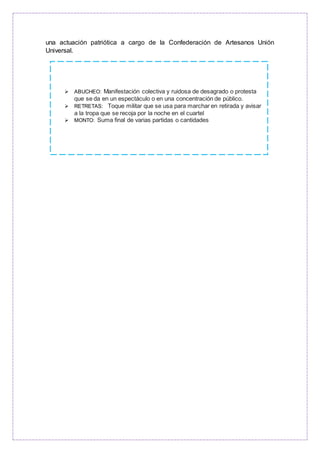 una actuación patriótica a cargo de la Confederación de Artesanos Unión
Universal.
 ABUCHEO: Manifestación colectiva y ruidosa de desagrado o protesta
que se da en un espectáculo o en una concentración de público.
 RETRETAS: Toque militar que se usa para marchar en retirada y avisar
a la tropa que se recoja por la noche en el cuartel
 MONTO: Suma final de varias partidas o cantidades
 