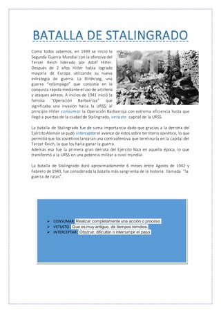 BATALLA DE STALINGRADO
Como todos sabemos, en 1939 se inició la
Segunda Guerra Mundial con la ofensiva del
Tercer Reich liderado por Adolf Hitler.
Después de 2 años Hitler había logrado
mayoría de Europa utilizando su nueva
estrategia de guerra: La Blitzkrieg, una
guerra “relámpago” que consistía en la
conquista rápida mediante el uso de artillería
y ataques aéreos. A inicios de 1941 inició la
famosa “Operación Barbarroja” que
significaba una invasión hacia la URSS; al
principio Hitler consumar la Operación Barbarroja con extrema eficiencia hasta que
llegó a puertas de la ciudad de Stalingrado, vetusto capital de la URSS.
La batalla de Stalingrado fue de suma importancia dado que gracias a la derrota del
Ejército Alemán se pudo interceptar el avance de éstos sobre territorio soviético, lo que
permitió que los soviéticos lanzaran una contraofensiva que terminaría en la capital del
Tercer Reich, lo que los haría ganar la guerra.
Además esa fue la primera gran derrota del Ejército Nazi en aquella época, lo que
transformó a la URSS en una potencia militar a nivel mundial.
La batalla de Stalingrado duró aproximadamente 6 meses entre Agosto de 1942 y
Febrero de 1943, fue considerada la batalla más sangrienta de la historia llamada “la
guerra de ratas”.
 CONSUMAR: Realizar completamente una acción o proceso.
 VETUSTO : Que es muy antiguo, de tiempos remotos.
 INTERCEPTAR: Obstruir, dificultar o interrumpir el paso
 