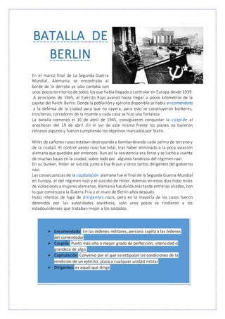 BATALLA DE
BERLIN
En el marco final de La Segunda Guerra
Mundial, Alemania se encontraba al
borde de la derrota ya solo contaba con
unos pocos territorios de todos los que había llegado a controlar en Europa desde 1939.
A principios de 1945, el Ejército Rojo avanzó hasta llegar a pocos kilómetros de la
capital del Reich: Berlín. Donde la población y ejército disponible se había encomendado
a la defensa de la ciudad para que no cayera, para esto se construyeron búnkeres,
trincheras, corredores de la muerte y cada casa se hizo una fortaleza.
La batalla comenzó el 16 de abril de 1945, consiguieron conquistar la cúspide al
anochecer del 19 de abril. En el sur de este mismo frente los planes no tuvieron
retrasos algunos y fueron cumpliendo los objetivos marcados por Stalin.
Miles de cañones rusos estaban destrozando y bombardeando cada palmo de terreno y
de la ciudad. El control aéreo ruso fue total, tras haber eliminado a la poca aviación
alemana que quedaba por entonces. Aun así la resistencia era feroz y se luchó a cuenta
de muchas bajas en la ciudad, sobre todo por algunos fanáticos del régimen nazi.
En su bunker, Hitler se suicida junto a Eva Braun y otros tantos dirigentes del gobierno
nazi.
Las consecuencias de la capitulación alemana fue el final de la Segunda Guerra Mundial
en Europa, el del régimen nazi y el suicidio de Hitler. Además en estos días hubo miles
de violaciones a mujeres alemanas, Alemania fue divida más tarde entre los aliados, con
lo que comenzara la Guerra Fría y el muro de Berlín años después.
Hubo intentos de fuga de dirigentes nazis, pero en la mayoría de los casos fueron
detenidos por las autoridades soviéticas, solo unos pocos se rindieron a los
estadounidenses que trataban mejor a los soldados.
 Encomendado: En las órdenes militares, persona sujeta a las órdenes
del comendador
 Cúspide: Punto más alto o mayor grado de perfección, intensidad o
grandeza de algo.
 Capitulación: Convenio por el que se estipulan las condiciones de la
rendición de un ejército, plaza o cualquier unidad militar
 Dirigentes: es aquel que dirige
 
