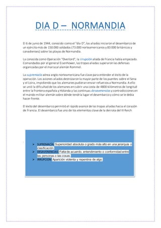 DIA D – NORMANDIA
El 6 de junio de 1944, conocido como el "día D", los aliados iniciaron el desembarco de
un ejército más de 150.000 soldados (73.000 norteamericanos y 83.000 británicos y
canadienses) sobre las playas de Normandía.
La conocida como Operación "Overlord", la irrupción aliada de Francia había empezado.
Comandados por el general Eisenhower, las tropas aliadas superaron las defensas
organizadas por el mariscal alemán Rommel.
La supremacía aérea anglo-norteamericana fue clave para entender el éxito de la
operación. Los aviones aliados destrozaron la mayor parte de los puentes sobre el Sena
y el Loira, impidiendo que los alemanes pudieran enviar refuerzos a Normandía. A ello
se unió la dificultad de los alemanes en cubrir una costa de 4800 kilómetros de longitud
entre la frontera española y Holanda y las continuas desavenencias y contradicciones en
el mando militar alemán sobre dónde tendría lugar el desembarco y cómo se le debía
hacer frente.
El éxito del desembarco permitió el rápido avance de las tropas aliadas hacia el corazón
de Francia. El desembarco fue uno de los elementos clave de la derrota del III Reich
.
 SUPREMACÍA: Superioridad absoluta o grado más alto en una jerarquía o
clasificación.
 DESAVENENCIAS: Falta de acuerdo, entendimiento o conformidad entre
las personas o las cosas.
 IRRUPCION: Aparición violenta y repentina de algo.
 