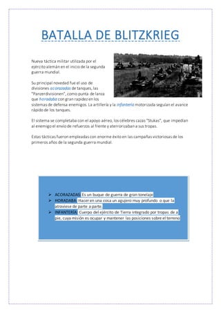 BATALLA DE BLITZKRIEG
Nueva táctica militar utilizada por el
ejército alemán en el inicio de la segunda
guerra mundial.
Su principal novedad fue el uso de
divisiones acorazadas de tanques, las
"Panzerdivisionen", como punta de lanza
que horadaba con gran rapidez en los
sistemas de defensa enemigos. La artillería y la infantería motorizada seguían el avance
rápido de los tanques.
El sistema se completaba con el apoyo aéreo, los célebres cazas "Stukas", que impedían
al enemigo el envío de refuerzos al frente y aterrorizaban a sus tropas.
Estas tácticas fueron empleadas con enorme éxito en las campañas victoriosas de los
primeros años de la segunda guerra mundial.
 ACORAZADAS: Es un buque de guerra de gran tonelaje
 HORADABA: Hacer en una cosa un agujero muy profundo o que la
atraviese de parte a parte.
 INFANTERÍA: Cuerpo del ejército de Tierra integrado por tropas de a
pie, cuya misión es ocupar y mantener las posiciones sobre el terreno
 
