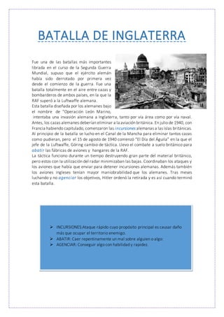BATALLA DE INGLATERRA
Fue una de las batallas más importantes
librada en el curso de la Segunda Guerra
Mundial, supuso que el ejército alemán
había sido derrotado por primera vez
desde el comienzo de la guerra. Fue una
batalla totalmente en el aire entre cazas y
bombarderos de ambos países, en la que la
RAF superó a la Luftwaffe alemana.
Esta batalla diseñada por los alemanes bajo
el nombre de “Operación León Marino,
intentaba una invasión alemana a Inglaterra, tanto por vía área como por vía naval.
Antes, los cazas alemanes deberían eliminar a la aviación británica. En julio de 1940, con
Francia habiendo capitulado, comenzaron las incursiones alemanas a las islas británicas.
Al principio de la batalla se lucho en el Canal de la Mancha para eliminar tantos cazas
como pudieran, pero el 15 de agosto de 1940 comenzó “El Día del Águila” en la que el
jefe de la Luftwaffe, Göring cambio de táctica. Llevo el combate a suelo británico para
abatir las fábricas de aviones y hangares de la RAF.
La táctica funciono durante un tiempo destruyendo gran parte del material británico,
pero estos con la utilización del radar minimizaban las bajas. Coordinaban los ataques y
los aviones que había que enviar para detener incursiones alemanas. Además también
los aviones ingleses tenían mayor maniobrabilidad que los alemanes. Tras meses
luchando y no agenciar los objetivos, Hitler ordenó la retirada y es así cuando terminó
esta batalla.
 INCURSIONES:Ataque rápido cuyo propósito principal es causar daño
más que ocupar el territorio enemigo.
 ABATIR: Caer repentinamente un mal sobre alguien o algo:
 AGENCIAR: Conseguir algo con habilidad y rapidez.
 