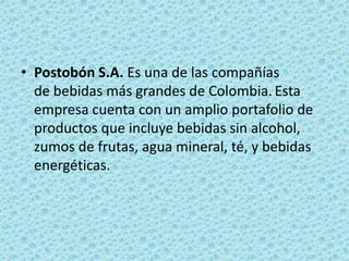 • Postobón S.A. Es una de las compañías
de bebidas más grandes de Colombia. Esta
empresa cuenta con un amplio portafolio de
productos que incluye bebidas sin alcohol,
zumos de frutas, agua mineral, té, y bebidas
energéticas.