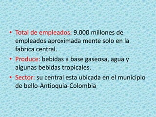 • Total de empleados: 9.000 millones de
empleados aproximada mente solo en la
fabrica central.
• Produce: bebidas a base gaseosa, agua y
algunas bebidas tropicales.
• Sector: su central esta ubicada en el municipio
de bello-Antioquia-Colombia