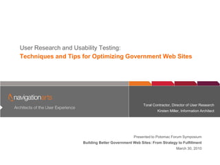 User Researchofand Experience
         Architects the User
                             Usability Testing:
Techniques and Tips for Optimizing Government Web Sites




                                                     Toral Contractor, Director of User Research
                                                             Kirsten Miller, Information Architect




                                                Presented to Potomac Forum Symposium
                    Building Better Government Web Sites: From Strategy to Fulfillment
                                                                         March 30, 2010
 