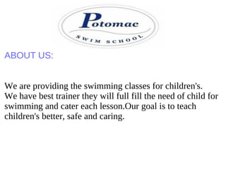 ABOUT US:
We are providing the swimming classes for children's.
We have best trainer they will full fill the need of child for
swimming and cater each lesson.Our goal is to teach
children's better, safe and caring.
 