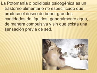 La PotomanÍa o polidipsia psicogénica es un
trastorno alimentario no especificado que
produce el deseo de beber grandes
cantidades de líquidos, generalmente agua,
de manera compulsiva y sin que exista una
sensación previa de sed.