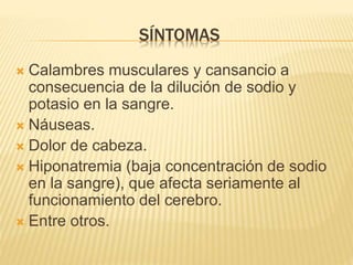 SÍNTOMAS
Calambres musculares y cansancio a
consecuencia de la dilución de sodio y
potasio en la sangre.
Náuseas.
Dolor de cabeza.
Hiponatremia (baja concentración de sodio
en la sangre), que afecta seriamente al
funcionamiento del cerebro.
Entre otros.