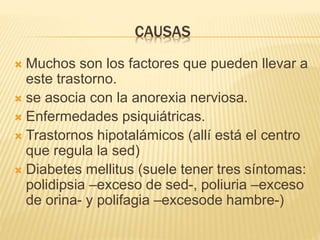 CAUSAS
 Muchos son los factores que pueden llevar a
este trastorno.
 se asocia con la anorexia nerviosa.
 Enfermedades psiquiátricas.
 Trastornos hipotalámicos (allí está el centro
que regula la sed)
 Diabetes mellitus (suele tener tres síntomas:
polidipsia –exceso de sed-, poliuria –exceso
de orina- y polifagia –excesode hambre-)
 