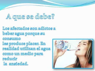 A que se debe?Los afectados son adictos a beber agua porque su consumo les produce placer. En realidad utilizan el agua  como un medio para reducir  la  ansiedad.