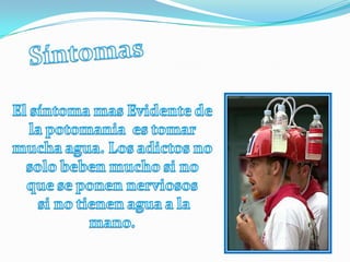 SíntomasEl síntoma mas Evidente de la potomania  es tomar mucha agua. Los adictos no solo beben mucho si no que se ponen nerviosos si no tienen agua a la mano.