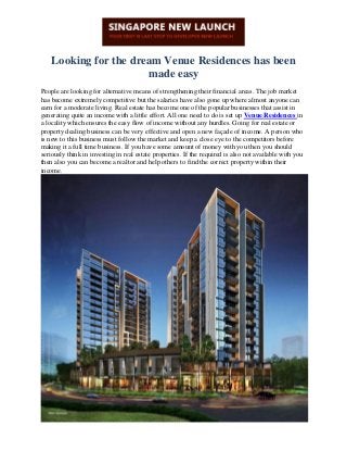 Looking for the dream Venue Residences has been
made easy
People are looking for alternative means of strengthening their financial areas. The job market
has become extremely competitive but the salaries have also gone up where almost anyone can
earn for a moderate living. Real estate has become one of the popular businesses that assist in
generating quite an income with a little effort. All one need to do is set up Venue Residences in
a locality which ensures the easy flow of income without any hurdles. Going for real estate or
property dealing business can be very effective and open a new façade of income. A person who
is new to this business must follow the market and keep a close eye to the competitors before
making it a full time business. If you have some amount of money with you then you should
seriously think in investing in real estate properties. If the required is also not available with you
then also you can become a realtor and help others to find the correct property within their
income.
 