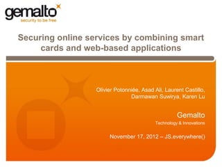 Securing online services by combining smart
     cards and web-based applications



               A.   Olivier Potonniée, Asad Ali, Laurent Castillo,
                                  Darmawan Suwirya, Karen Lu


                                                       Gemalto
                                             Technology & Innovations


                         November 17, 2012 – JS.everywhere()
 