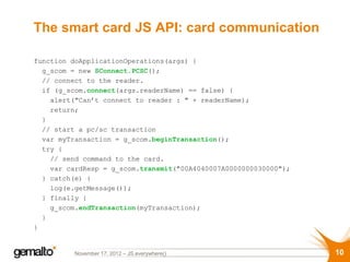 The smart card JS API: card communication

function doApplicationOperations(args) {
  var g_scom = new SConnect.PCSC();
  // connect to the reader.
  if (g_scom.connect(args.readerName) == false) {
    alert("Can’t connect to reader : " + readerName);
    return;
  }
  // start a pc/sc transaction
  var myTransaction = g_scom.beginTransaction();
  try {
    // send command to the card.
    var cardResp = g_scom.transmit("00A4040007A0000000030000");
  } catch(e) {
    log(e.getMessage());
  } finally {
    g_scom.endTransaction(myTransaction);
  }
}


          November 17, 2012 – JS.everywhere()                     10
 