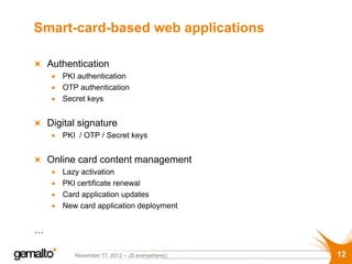 Smart-card-based web applications

    Authentication
       PKI authentication
       OTP authentication
       Secret keys


    Digital signature
       PKI / OTP / Secret keys


    Online card content management
       Lazy activation
       PKI certificate renewal
       Card application updates
       New card application deployment


…

          November 17, 2012 – JS.everywhere()   12
 