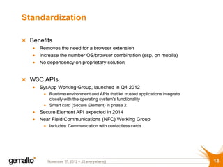 Standardization

 Benefits
    Removes the need for a browser extension
    Increase the number OS/browser combination (esp. on mobile)
    No dependency on proprietary solution


 W3C APIs
    SysApp Working Group, launched in Q4 2012
        Runtime environment and APIs that let trusted applications integrate
        closely with the operating system's functionality
        Smart card (Secure Element) in phase 2
    Secure Element API expected in 2014
    Near Field Communications (NFC) Working Group
        Includes: Communication with contactless cards




       November 17, 2012 – JS.everywhere()                                     13
 