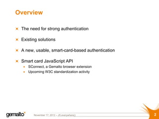Overview

 The need for strong authentication

 Existing solutions

 A new, usable, smart-card-based authentication

 Smart card JavaScript API
    SConnect, a Gemalto browser extension
    Upcoming W3C standardization activity




       November 17, 2012 – JS.everywhere()        2
 