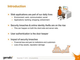 Introduction

  Web applications are part of our daily lives
     Environment: work; communication; social
     Applications: banking; shopping; entrainment


  Security breaches & online identity thefts are on the rise
     This can happen on both the client side and server side.


  User authentication is the door keeper

  Impact of security breaches
     Financial loss and pain to institutions and customers
     Loss of key assets, reputation damage




        November 17, 2012 – JS.everywhere()                     3
 