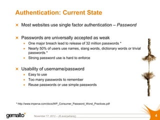 Authentication: Current State
   Most websites use single factor authentication – Password

   Passwords are universally accepted as weak
         One major breach lead to release of 32 million passwords *
         Nearly 50% of users use names, slang words, dictionary words or trivial
         passwords *
         Strong password use is hard to enforce


   Usability of username/password
         Easy to use
         Too many passwords to remember
         Reuse passwords or use simple passwords




* http://www.imperva.com/docs/WP_Consumer_Password_Worst_Practices.pdf



             November 17, 2012 – JS.everywhere()                                   4
 