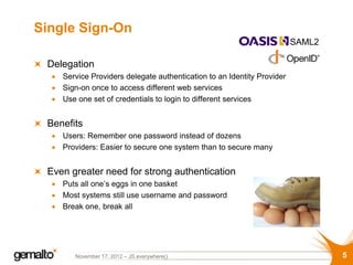 Single Sign-On
                                                                        SAML2

 Delegation
    Service Providers delegate authentication to an Identity Provider
    Sign-on once to access different web services
    Use one set of credentials to login to different services


 Benefits
    Users: Remember one password instead of dozens
    Providers: Easier to secure one system than to secure many


 Even greater need for strong authentication
    Puts all one’s eggs in one basket
    Most systems still use username and password
    Break one, break all




       November 17, 2012 – JS.everywhere()                                      5
 