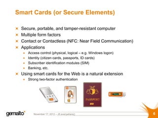 Smart Cards (or Secure Elements)

 Secure, portable, and tamper-resistant computer
 Multiple form factors
 Contact or Contactless (NFC: Near Field Communication)
 Applications
    Access control (physical, logical – e.g. Windows logon)
    Identity (citizen cards, passports, ID cards)
    Subscriber identification modules (SIM)
    Banking, etc.
 Using smart cards for the Web is a natural extension
    Strong two-factor authentication




       November 17, 2012 – JS.everywhere()                    6
 