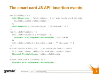 The smart card JS API: insertion events
var irCallback = {
  onCardInsertion : function(args) { // args holds card details
    doApplicationOperations(args);
  },
  onCardRemoval : function(args) { /* whatever */ }
};
var validateCallback = {
  onValidationSuccess : function() {
    SConnect.PCSC.registerCardIRHandler(irCallback);
  },
  onValidationFailed : function(args) { /* whatever */ }
};
window.onload = function() { // omitting install check…
  // trigger server validation and user consent popup
  SConnect.ValidateServer(validateCallback);
}
window.onunload = function () {
  SConnect.PCSC.unRegisterCardIRHandler()
}


          November 17, 2012 – JS.everywhere()                     9
 