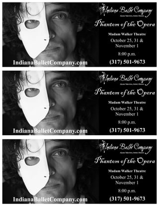 Phantom of the Opera 
IndianaBalletCompany.com 
Madam Walker Theatre 
October 25, 31 & 
November 1 
8:00 p.m. 
(317) 501-9673 
Phantom of the Opera 
IndianaBalletCompany.com 
Madam Walker Theatre 
October 25, 31 & 
November 1 
8:00 p.m. 
(317) 501-9673 
Phantom of the Opera 
IndianaBalletCompany.com 
Madam Walker Theatre 
October 25, 31 & 
November 1 
8:00 p.m. 
(317) 501-9673 
 