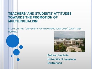 TEACHERS' AND STUDENTS' ATTITUDES TOWARDS THE PROMOTION OF MULTILINGUALISM studyonthe  “university  of alexandruioan cuza” (uaic), iasi, romania Potorac Luminita University of Lausanne Switzerland 